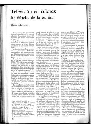Televisión en colores:
las falacias de la técnica
Oscar Schwartz
Hace ya varios años que se viene
debatiendo en el ámbito de nuestra
televisión el sistema de transmisión
en colores que debería adoptarse en
el país.
El problema es aparentemente
técnico y se ha demorado la elección
porque ninguno de los tres sistemas
actualmente en uso muestra ventajas
netas.
La división mundial de áreas de
influencia, consideraba a América la-
tina como una red intercomunicada
que debe necesariamente adoptar un
mismo sistema de televisión en co-
lores.
A través de los años, representan-
tes de los tres sistemas conocidos,
NTSC, PAL y Secam, efectuaron de-
mostraciones públicas con un exhi-
bicionista afán institucional de difu-
sión pública. No es casual que pode-
rosos grupos multinacionales propi-
ciaran las respectivas técnicas.
Hasta aquí se ha llegado debatien-
do tema tan apasionante. Cámaras
industriales y comerciales, empresas
privadas, el periodismo y reparti-
ciones de gobierno han discutido y
emitido sus opiniones. Cabe enton-
ces preguntar: ¿para qué Televisión
en colores?
La introducción de la televisión
en colores en nuestro medio, sistema
que ya funciona en México y muy
pronto en Brasil, crearía distorsio-
nes que agravarían aún más aspectos
de nuestra dependencia económica,
técnica y cultural. Después de veinte
años de TV en blanco y negro, se ha
Oscar Schwartz es Master en
Telecomunicaciones del Case Institute
of Technology (1950), Trabajó
dos años en General Electric (USA)
y en 1953 regresó al país,
incorporándose a Telena S. A, (de
la que fue Director y a
Productos Electrónicos Argentinos S.A
Desde 1964 trabaja en la fábrica
de componentes electrónicos Icesa S.A.,
de la que es Vicepresidente.
logrado integrar la industria en un
elevado porcentaje. La fabricación
de componentes cubre el 100 por
ciento de las necesidades, exceptuan-
do tipos muy especiales de válvulas
o transistores. La fabricación inte-
gral de 400.000 televisores por año
ahorra divisas del orden de los cin-
cuenta millones de dólares.
Como consecuencia de este largo
y trabajoso proceso se han capaci-
tado miles de obreros, técnicos, in-
genieros y otros tipos de profesio-
nales, invirtiéndose y reinvirtiéndose
importantes capitales argentinos. Es-
ta industria del componente para te-
levisión ha servido de base para ac-
tividades electrónicas orientadas en
otras direcciones.
Corresponde analizar las razones
por las cuales nuestro país debe pos-
tergar la introducción de la TV en
colores, dejando las razones técnicas
en último término ya que hay moti-
vos sociológicos y económicos que
tienen absoluta prioridad.
Sería limitar demasiado el proble-
ma si se asumiera que las fuerzas
que propician la TV en colores ac-
túan en forma aislada. Son las mis-
mas que permanentemente propician
la dependencia técnica, política y cul-
tural del país, disminuyendo nuestra
individualidad como nación.
Nuestra economía de desarrollo li-
mitado debe orientarse pensando en
el hombre y su integración. La téc-
nica es accesoria; el complemento
importante, pero no el fin.
No cabe pues, el argumento de
que la TV en colores desarrollaría
nuevas fuentes de trabajo, sofistican-
do a técnicos e ingenieros. Crearía
eso sí, una dependencia tecnológica
del extranjero, destruyendo la indus-
tria del componente para televisión.
Pero es aún más importante el
hecho de que las necesidades argen-
tinas en comunicaciones son crecien-
tes y apenas están cubiertas en un
campo muy restringido. La escasez
de recursos es el factor más impor-
tante en este déficit y la TV en co-
lores requeriría importaciones en el
orden de los veinte millones de dó-
lares para producir aproximadamen-
te 100.000 televisores. A ello se de-
be agregar el costo de importación
de cada estación transmisora y el es-
tudio correspondiente.
Un factor más serio de dependen-
cia técnico-económica sería el pago
de regalías, ya que la adopción de
cualquiera de los tres sistemas nos
obligaría a depender nuevamente de
fuentes extranjeras, ya que en blan-
co y negro somos totalmente inde-
dependientes en lo que a tecnología
se refiere.
Saliendo de las comunicaciones y
siempre dentro de la electrónica, hay
áreas como las de medicina, bioquí-
mica, salud pública, computación,
física, industria, etc., hacia donde se
deberían orientar los esfuerzos e
inversiones disponibles. En estos
campos, débilmente incorporados a
nuestro país, nuestros profesionales
deberían encontrar amplias oportu-
nidades para su perfeccionamiento y
aplicación. El déficit es enorme y al
programarse el desarrollo futuro de
nuestra economía se deben orientar
las inversiones con el fin de mejorar
realmente la vida del hombre argen-
tino.
Desde el punto de vista de pro-
gramación, el incorporarnos a una
red continental nos obligaría a retro-
traernos a los principios de la tele-
visión. Nuevamente las series y pe-
lículas norteamericanas mal dobla-
das al castellano invadirían nuestras
pantallas. Miles de dólares se em-
plearían en el pago de regalías por
estos programas de los cuales prácti-
camente se ha prescindido luego de
muchos años de dependencia.
No hay duda que la televisión ar-
gentina requiere un profundo pro-
ceso revisionista para llevar su nivel
a límites tolerables. Antes que "co-
lorear' se debe revisar la situación
existente.
40
 