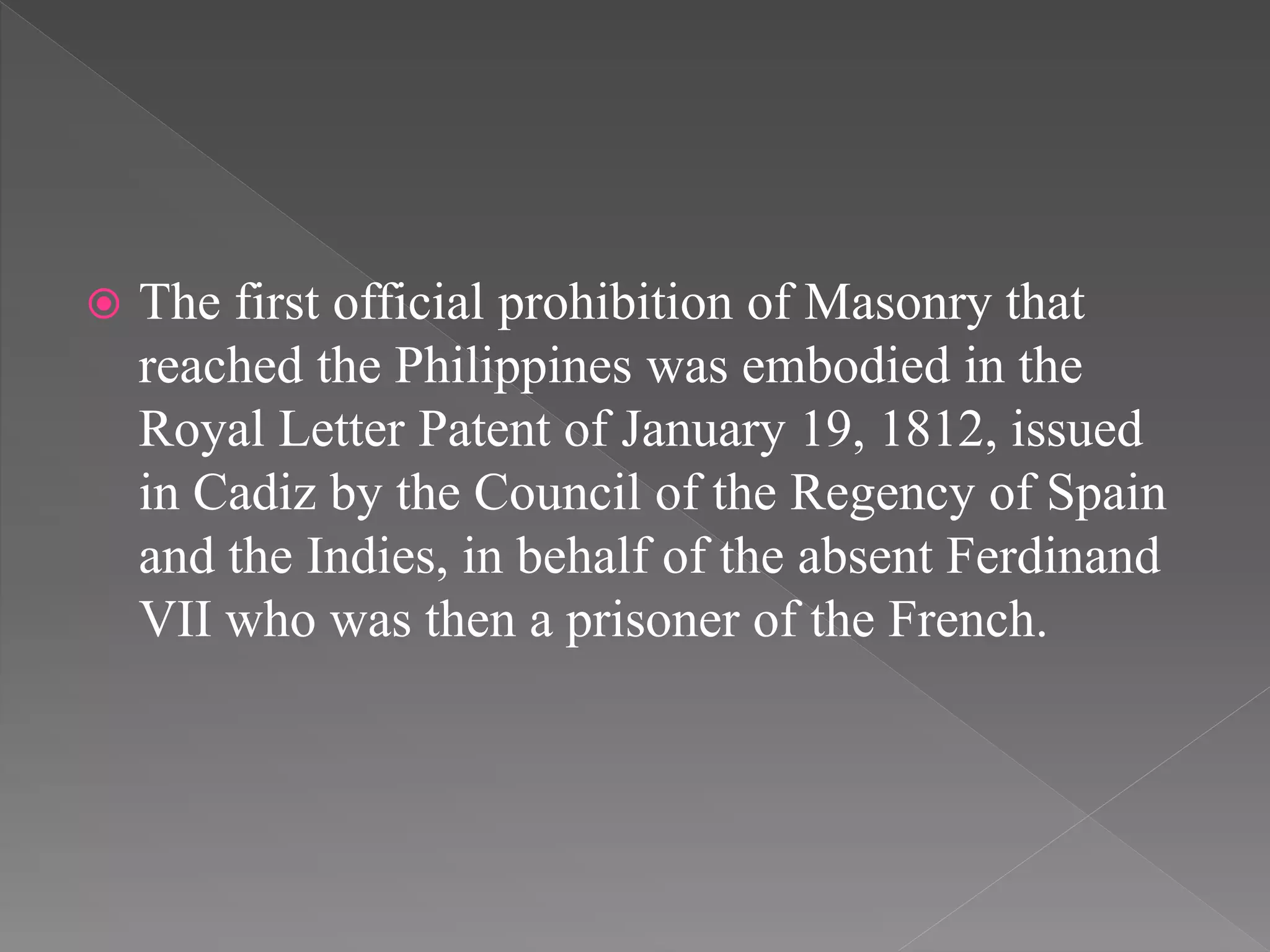  The first official prohibition of Masonry that
reached the Philippines was embodied in the
Royal Letter Patent of January 19, 1812, issued
in Cadiz by the Council of the Regency of Spain
and the Indies, in behalf of the absent Ferdinand
VII who was then a prisoner of the French.
 