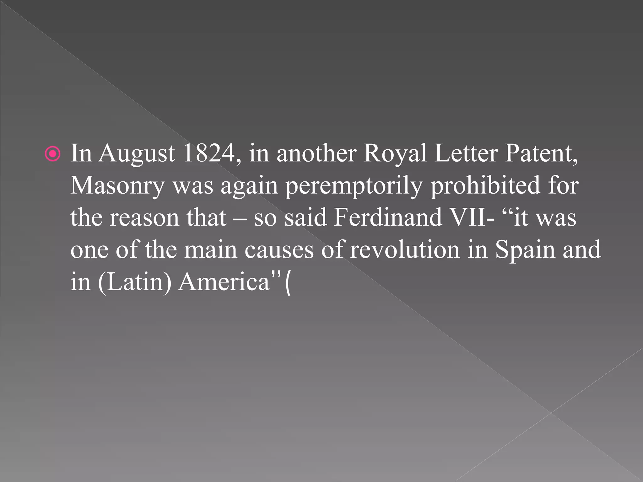  In August 1824, in another Royal Letter Patent,
Masonry was again peremptorily prohibited for
the reason that – so said Ferdinand VII- “it was
one of the main causes of revolution in Spain and
in (Latin) America”(
 