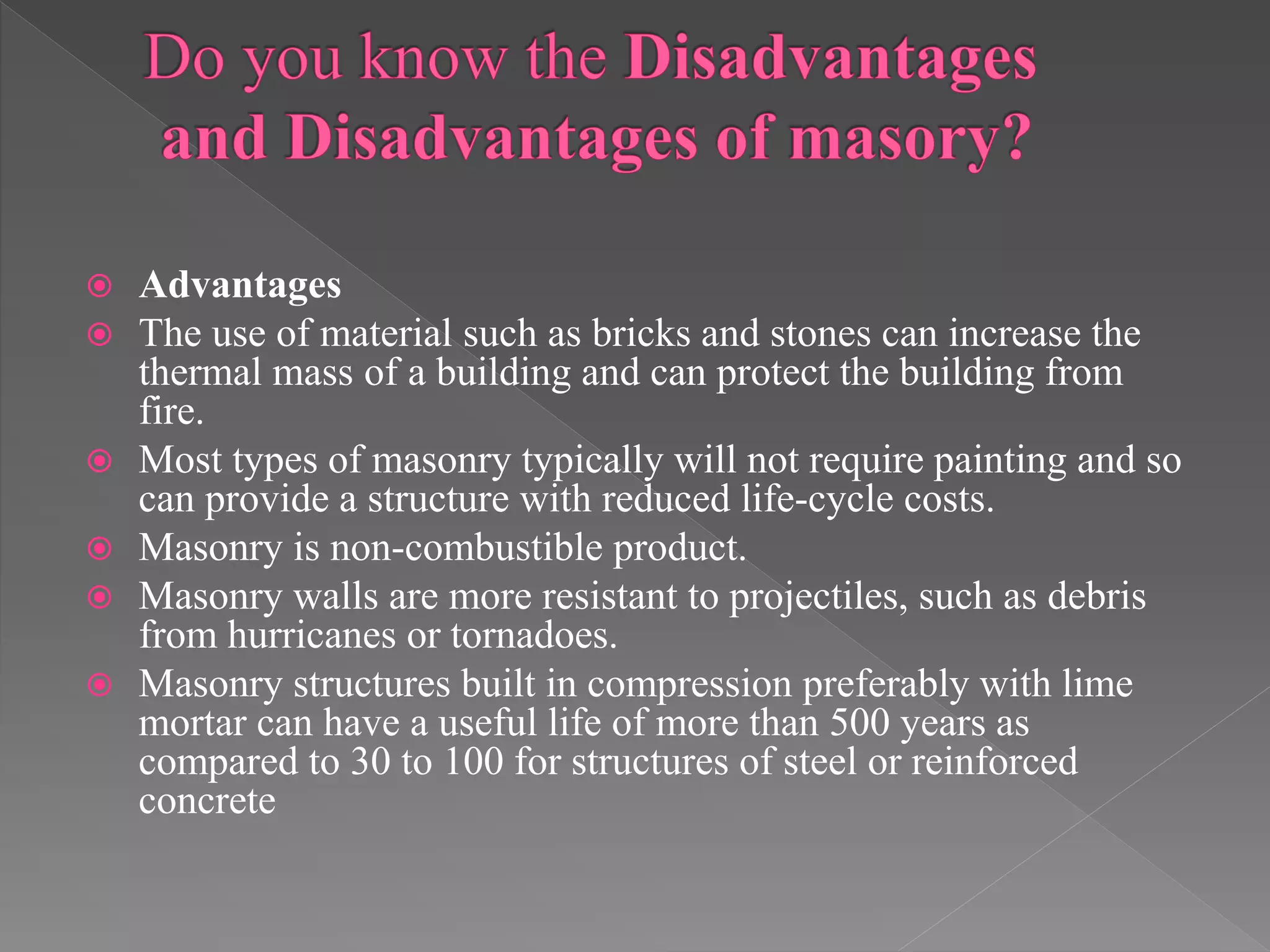  Advantages
 The use of material such as bricks and stones can increase the
thermal mass of a building and can protect the building from
fire.
 Most types of masonry typically will not require painting and so
can provide a structure with reduced life-cycle costs.
 Masonry is non-combustible product.
 Masonry walls are more resistant to projectiles, such as debris
from hurricanes or tornadoes.
 Masonry structures built in compression preferably with lime
mortar can have a useful life of more than 500 years as
compared to 30 to 100 for structures of steel or reinforced
concrete
 