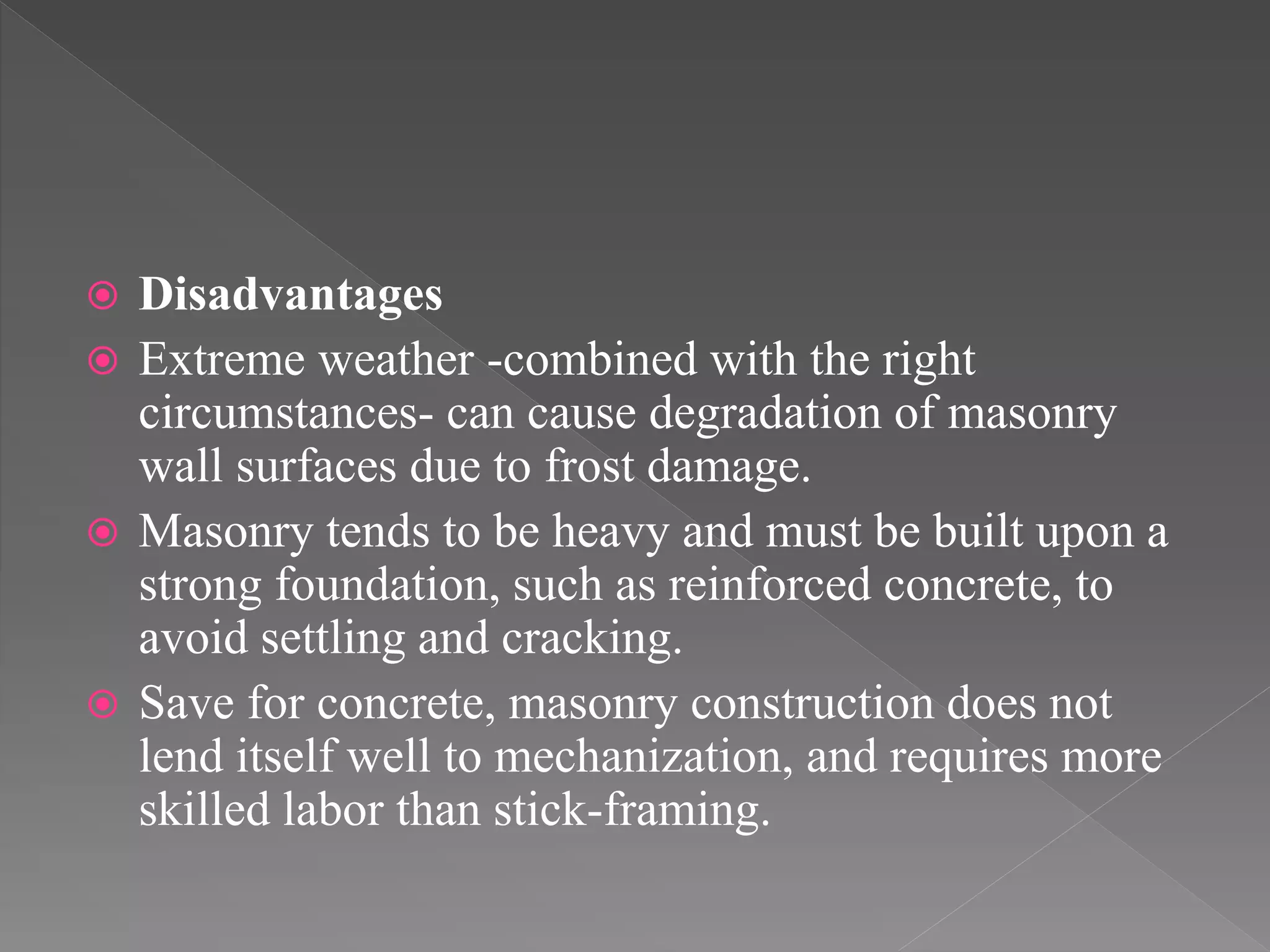 Disadvantages
 Extreme weather -combined with the right
circumstances- can cause degradation of masonry
wall surfaces due to frost damage.
 Masonry tends to be heavy and must be built upon a
strong foundation, such as reinforced concrete, to
avoid settling and cracking.
 Save for concrete, masonry construction does not
lend itself well to mechanization, and requires more
skilled labor than stick-framing.
 