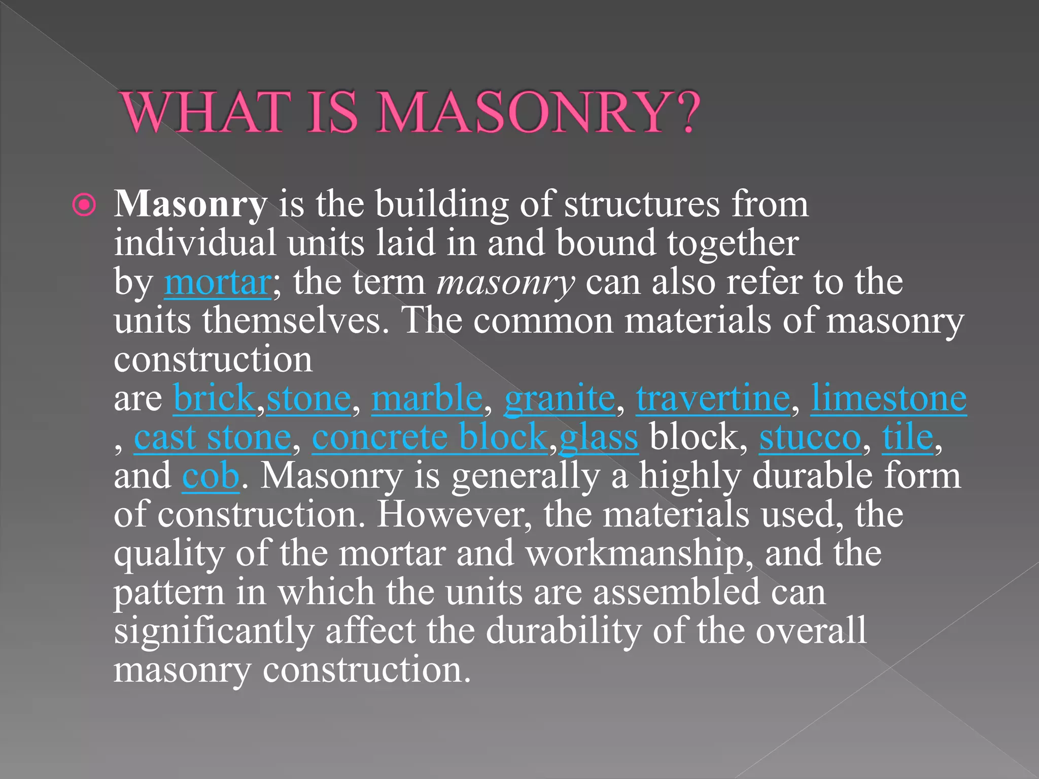  Masonry is the building of structures from
individual units laid in and bound together
by mortar; the term masonry can also refer to the
units themselves. The common materials of masonry
construction
are brick,stone, marble, granite, travertine, limestone
, cast stone, concrete block,glass block, stucco, tile,
and cob. Masonry is generally a highly durable form
of construction. However, the materials used, the
quality of the mortar and workmanship, and the
pattern in which the units are assembled can
significantly affect the durability of the overall
masonry construction.
 