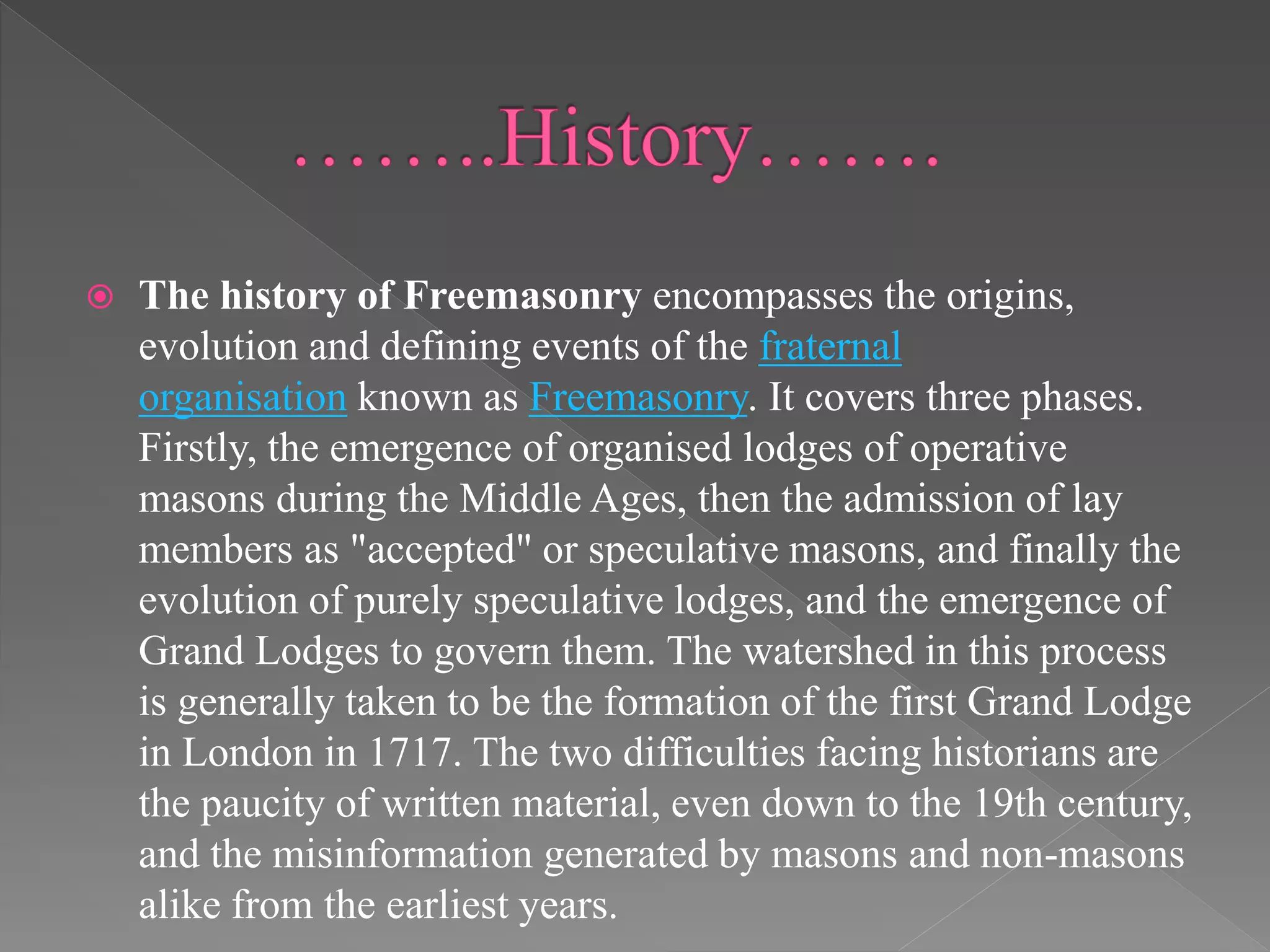  The history of Freemasonry encompasses the origins,
evolution and defining events of the fraternal
organisation known as Freemasonry. It covers three phases.
Firstly, the emergence of organised lodges of operative
masons during the Middle Ages, then the admission of lay
members as "accepted" or speculative masons, and finally the
evolution of purely speculative lodges, and the emergence of
Grand Lodges to govern them. The watershed in this process
is generally taken to be the formation of the first Grand Lodge
in London in 1717. The two difficulties facing historians are
the paucity of written material, even down to the 19th century,
and the misinformation generated by masons and non-masons
alike from the earliest years.
 