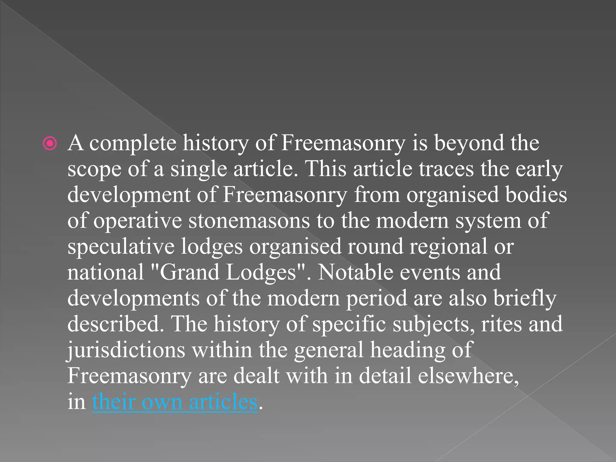  A complete history of Freemasonry is beyond the
scope of a single article. This article traces the early
development of Freemasonry from organised bodies
of operative stonemasons to the modern system of
speculative lodges organised round regional or
national "Grand Lodges". Notable events and
developments of the modern period are also briefly
described. The history of specific subjects, rites and
jurisdictions within the general heading of
Freemasonry are dealt with in detail elsewhere,
in their own articles.
 