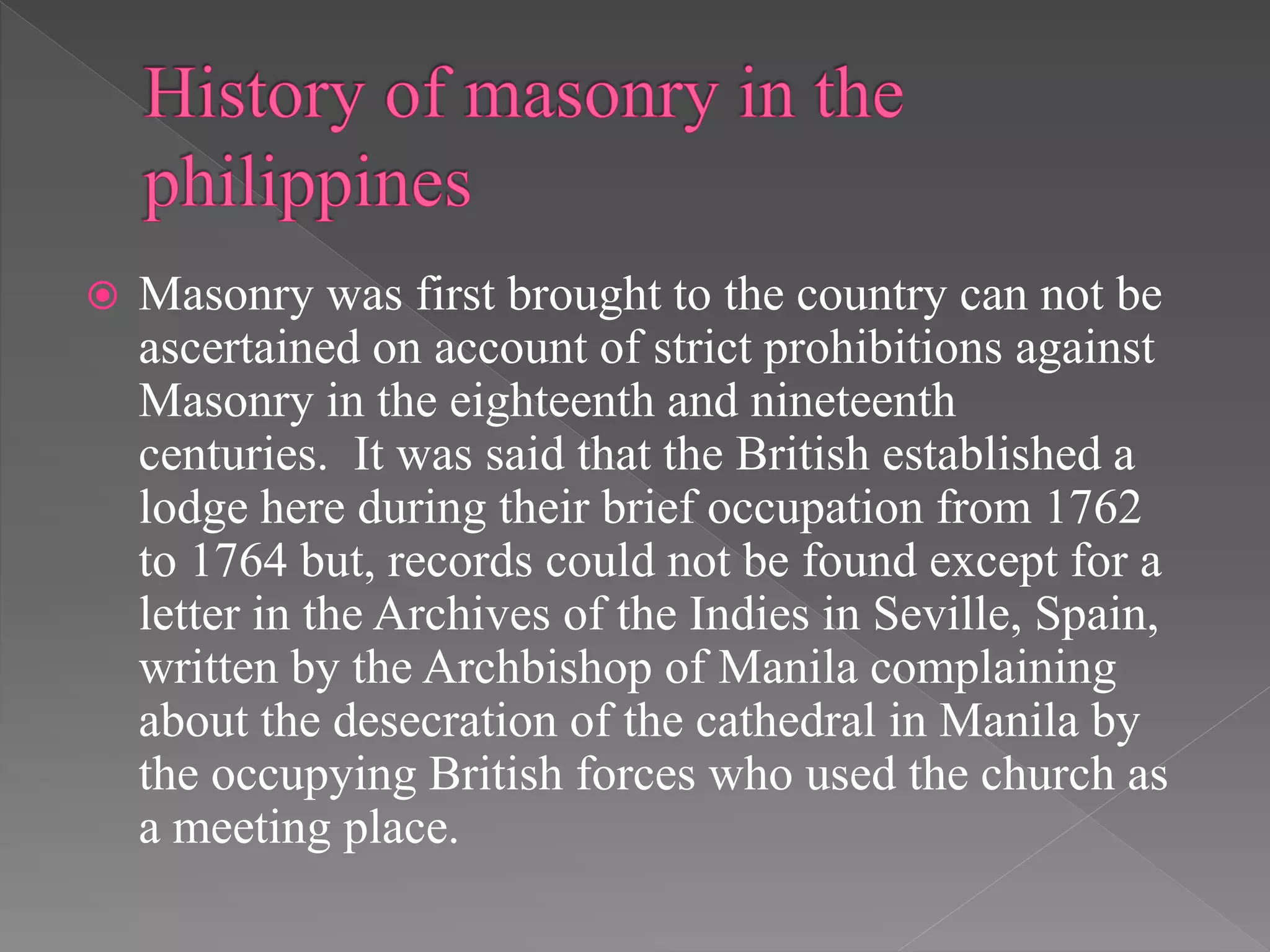  Masonry was first brought to the country can not be
ascertained on account of strict prohibitions against
Masonry in the eighteenth and nineteenth
centuries. It was said that the British established a
lodge here during their brief occupation from 1762
to 1764 but, records could not be found except for a
letter in the Archives of the Indies in Seville, Spain,
written by the Archbishop of Manila complaining
about the desecration of the cathedral in Manila by
the occupying British forces who used the church as
a meeting place.
 