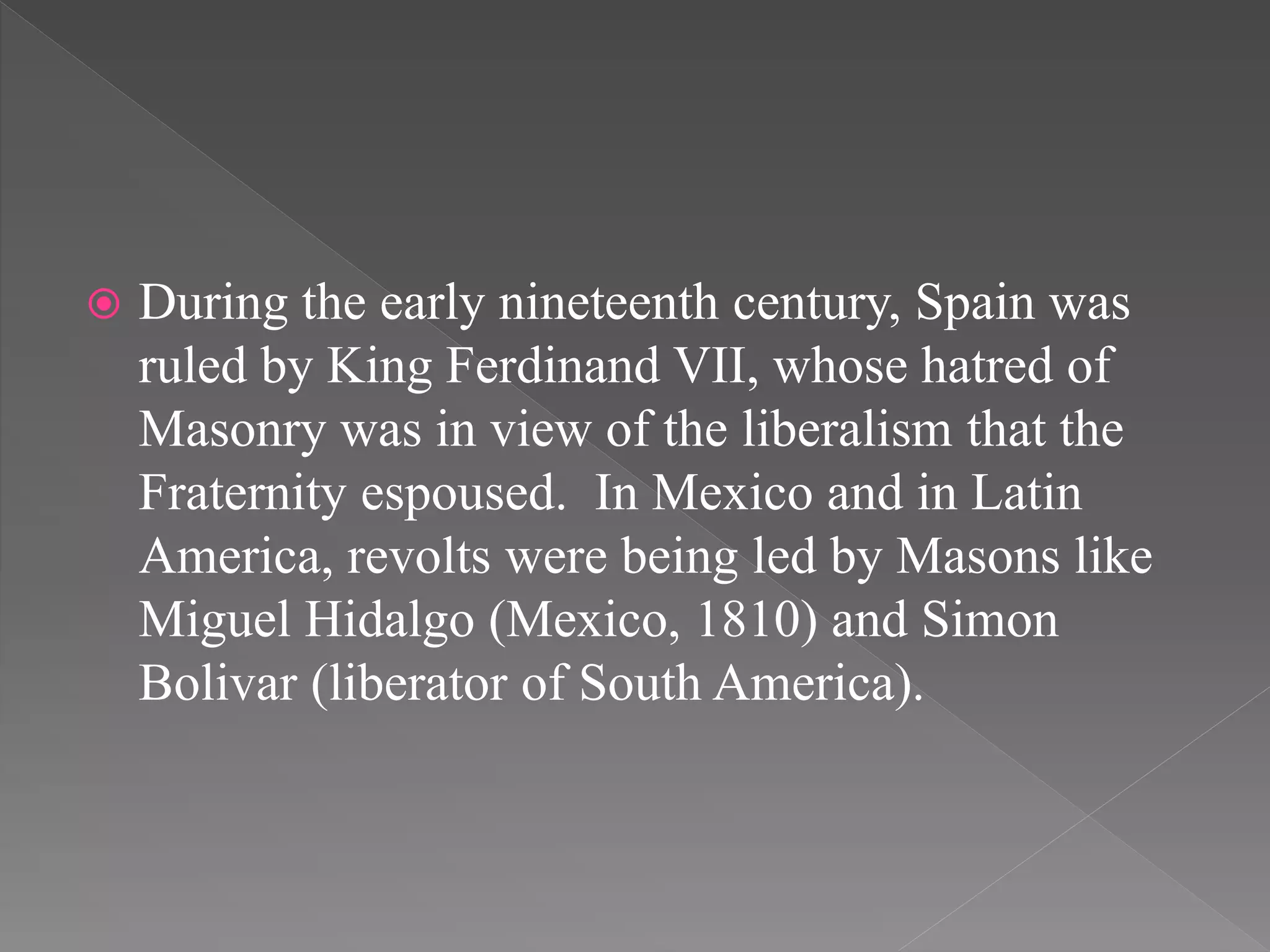  During the early nineteenth century, Spain was
ruled by King Ferdinand VII, whose hatred of
Masonry was in view of the liberalism that the
Fraternity espoused. In Mexico and in Latin
America, revolts were being led by Masons like
Miguel Hidalgo (Mexico, 1810) and Simon
Bolivar (liberator of South America).
 