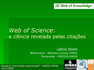 Web of Science : a ciência revelada pelas citações Letícia Strehl Bibliotecária - Biblioteca Central-UFRGS Doutoranda – PPGCOM-UFRGS Disciplina “Informação especializada“ –FABICO-UFRGS 19/11/2008 