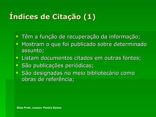 Índices de Citação (1) Têm a função de recuperação da informação; Mostram o que foi publicado sobre determinado assunto;  Listam documentos citados em outras fontes;  São publicações periódicas;  São designadas no meio bibliotecário como obras de referência; Slide Profa. Jussara  Pereira Santos 