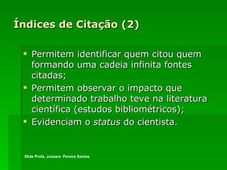 Índices de Citação (2) Permitem identificar quem citou quem formando uma cadeia infinita fontes citadas; Permitem observar o impacto que determinado trabalho teve na literatura científica (estudos bibliométricos); Evidenciam o  status  do cientista. Slide Profa. Jussara  Pereira Santos 