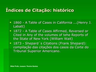 Índices de Citação: histórico 1860 - A Table of Cases in California ...(Henry J. Labatt) 1872 - A Table of Cases Affirmed, Reversed or Cited in Any of the volumes of tehe Reports of the State of New York (William Wait) 1873 - Shepard´s Citations (Frank Shepard): compilação das citações dos casos da Corte do Tribunal Superior Americano. Slide Profa. Jussara  Pereira Santos 