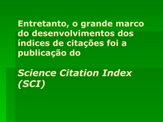 Entretanto, o grande marco do desenvolvimentos dos índices de citações foi a publicação do Science Citation Index (SCI) 