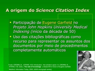 A origem do  Science Citation Index Participação de  Eugene Garfield  no  Projeto John Hopkins University Medical Indexing ( início da década de 50) Uso das citações bibliográficas como recurso para representar os assuntos dos documentos por meio de procedimentos completamente automáticos Fonte:  CRONIN, B. ; ATKINS, H.B. Introduction : the scholar’s spoor. In: CRONIN, B. ; ATKINS, H.B. (Eds.).  The web of knowledge   : a festschrift in honor of Eugene Garfield. Medford: Information Today, 2000. (ASIS monograph series).   