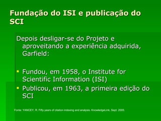 Fundação do ISI e publicação do SCI Depois desligar-se do Projeto e aproveitando a experiência adquirida, Garfield: Fundou, em 1958, o Institute for Scientific Information (ISI) Publicou, em 1963, a primeira edição do SCI Fonte:  YANCEY, R.  Fifty years of citation indexing and analysis. KnowledgeLink, Sept. 2005. 