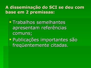 A disseminação do SCI se deu com base em 2 premissas: Trabalhos semelhantes apresentam referências comuns; Publicações importantes são freqüentemente citadas. 