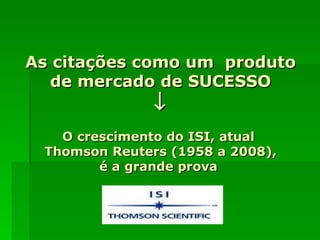 As citações como um  produto de mercado de SUCESSO  O crescimento do ISI, atual  Thomson Reuters (1958 a 2008), é a grande prova  
