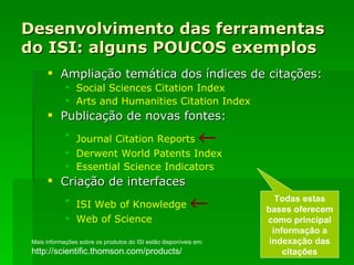 Desenvolvimento das ferramentas do ISI: alguns POUCOS exemplos Ampliação temática dos índices de citações:  Social  Sciences   Citation   Index Arts   and   Humanities   Citation   Index Publicação de novas fontes: Journal   Citation   Reports    Derwent   World   Patents   Index Essential   Science   Indicators Criação de interfaces ISI  Web  of  Knowledge    Web  of  Science Todas estas bases oferecem como principal informação a indexação das citações Mais informações sobre os produtos do ISI estão disponíveis em: http://scientific.thomson.com/products/ 