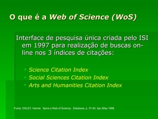 O que é a  Web of Science (WoS) Interface de pesquisa única criada pelo ISI em 1997 para realização de buscas on-line nos 3 índices de citações: Science   Citation   Index Social  Sciences   Citation   Index Arts   and   Humanities   Citation   Index Fonte: OXLEY, Harriet.  Spins a Web of Science.  Database , p. 37-40, Apr./May 1998.  