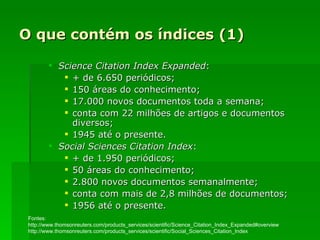 O que contém os índices (1) Science Citation Index Expanded :  + de 6.650 periódicos; 150 áreas do conhecimento; 17.000 novos documentos toda a semana; conta com 22 milhões de artigos e documentos diversos; 1945 até o presente. Social Sciences Citation Index : + de 1.950 periódicos; 50 áreas do conhecimento; 2.800 novos documentos semanalmente; conta com mais de 2,8 milhões de documentos; 1956 até o presente. Fontes: http://www.thomsonreuters.com/products_services/scientific/Science_Citation_Index_Expanded#overview http://www.thomsonreuters.com/products_services/scientific/Social_Sciences_Citation_Index 
