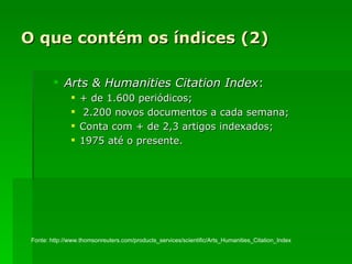 O que contém os índices (2) Arts & Humanities Citation Index : + de 1.600 periódicos; 2.200 novos documentos a cada semana; Conta com + de 2,3 artigos indexados; 1975 até o presente. Fonte: http://www.thomsonreuters.com/products_services/scientific/Arts_Humanities_Citation_Index 