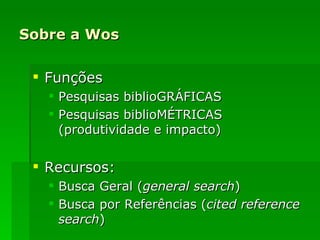 Sobre a Wos Funções Pesquisas biblioGRÁFICAS Pesquisas biblioMÉTRICAS (produtividade e impacto) Recursos: Busca Geral ( general search ) Busca por Referências ( cited   reference search ) 