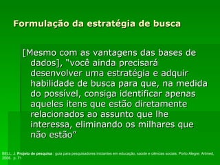 Formulação da estratégia de busca [Mesmo com as vantagens das bases de dados], “você ainda precisará desenvolver uma estratégia e adquir habilidade de busca para que, na medida do possível, consiga identificar apenas aqueles itens que estão diretamente relacionados ao assunto que lhe interessa, eliminando os milhares que não estão” BELL, J.  Projeto de pesquisa  : guia para pesquisadores iniciantes em educação, saúde e ciências sociais. Porto Alegre: Artmed, 2008.  p. 71 