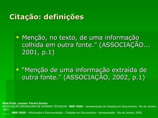Citação: definições Menção, no texto, de uma informação colhida em outra fonte.” (ASSOCIAÇÃO... 2001, p.1)  “ Menção de uma informação extraída de outra fonte.” (ASSOCIAÇÃO, 2002, p.1) Slide Profa. Jussara  Pereira Santos ASSOCIAÇÃO BRASILEIRA DE NORMAS TÉCNICAS.  NBR 10520  – Apresentação de Citações em Documentos.  Rio de Janeiro, 2001. _____.  NBR 10520  – Informação e Documentação – Citações em Documentos – Apresentação.  Rio de Janeiro, 2002. 