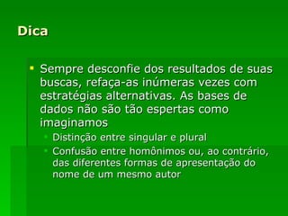 Dica Sempre desconfie dos resultados de suas buscas, refaça-as inúmeras vezes com estratégias alternativas. As bases de dados não são tão espertas como imaginamos Distinção entre singular e plural Confusão entre homônimos ou, ao contrário, das diferentes formas de apresentação do nome de um mesmo autor 