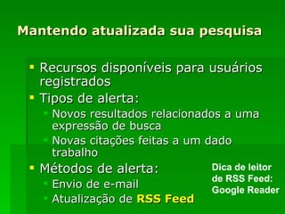 Mantendo atualizada sua pesquisa Recursos disponíveis para usuários registrados Tipos de alerta: Novos resultados relacionados a uma expressão de busca Novas citações feitas a um dado trabalho Métodos de alerta: Envio de e-mail Atualização de  RSS  Feed Dica de leitor de RSS Feed: Google Reader 