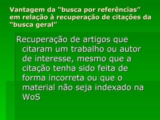 Vantagem da “busca por referências” em relação à recuperação de citações da “busca geral” Recuperação de artigos que citaram um trabalho ou autor de interesse, mesmo que a citação tenha sido feita de forma incorreta ou que o material não seja indexado na WoS 