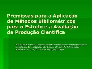 Premissas para a Aplicação de Métodos Bibliométricos para o Estudo e a Avaliação da Produção Científica ROUSSEAU, Ronald. Indicadores bibliométricos e econométricos para a avaliação de instituições científicas.  Ciência da Informação , Brasília, v. 27, n.2, p. 145-58, maio/ago. 1998. 