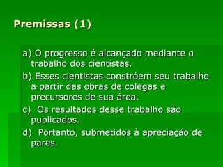 Premissas (1) a) O progresso é alcançado mediante o trabalho dos cientistas. b) Esses cientistas constróem seu trabalho a partir das obras de colegas e precursores de sua área. c)  Os resultados desse trabalho são publicados. d)  Portanto, submetidos à apreciação de pares. 
