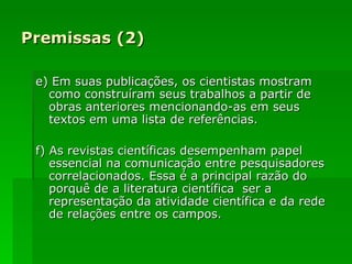 Premissas (2) e) Em suas publicações, os cientistas mostram como construíram seus trabalhos a partir de obras anteriores mencionando-as em seus textos em uma lista de referências. f) As revistas   científicas desempenham papel essencial na comunicação entre pesquisadores correlacionados. Essa é a principal razão do porquê de a literatura científica  ser a representação da atividade científica e da rede de relações entre os campos. 
