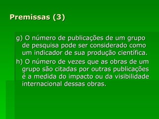 Premissas (3) g) O número de publicações de um grupo de pesquisa pode ser considerado como um indicador de sua produção científica. h) O número de vezes que as obras de um grupo são citadas por outras publicações é a medida do impacto ou da visibilidade internacional dessas obras. 