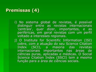 Premissas (4) i) No sistema global de revistas, é possível distinguir entre as revistas internacionais 'centrais', quer dizer, importantes, e as periféricas, em geral revistas com um perfil voltado a interesses regionais. j) O Institute for Scientific Information (ISI) cobre, com a atuação do seu Science Citation Index (SCI), a maioria das revistas internacionais importantes nas áreas de ciências puras, aplicadas e médicas. O Social Science Citation Index (SSCI) tem a mesma função para a área de ciências sociais. 