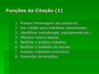 Funções da Citação (1) 1.  Prestar homenagem aos pioneiros;  2.  Dar crédito para trabalhos relacionados; 3.  Identificar metodologia, equipamento etc.; 4.  Oferecer leitura básica;  5.  Retificar o próprio trabalho; 6.  Retificar o trabalho de outros; 7.  Analisar trabalhos anteriores;  8.  Sustentar declarações; 