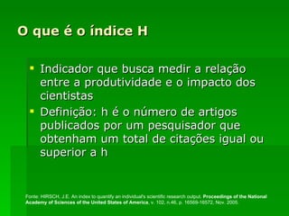 O que é o índice H Indicador que busca medir a relação entre a produtividade e o impacto dos cientistas Definição: h é o número de artigos publicados por um pesquisador que obtenham um total de citações igual ou superior a h Fonte: HIRSCH, J.E. An index to quantify an individual's scientific research output.  Proceedings of the National Academy of Sciences of the United States of America , v. 102, n.46, p. 16569-16572, Nov. 2005.  