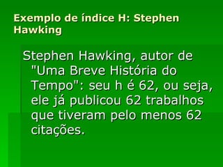 Exemplo de índice H: Stephen Hawking Stephen Hawking, autor de "Uma Breve História do Tempo": seu h é 62, ou seja, ele já publicou 62 trabalhos que tiveram pelo menos 62 citações. 