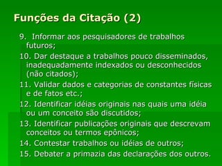 Funções da Citação (2) 9.  Informar aos pesquisadores de trabalhos futuros; 10. Dar destaque a trabalhos pouco disseminados, inadequadamente indexados ou desconhecidos (não citados); 11. Validar dados e categorias de constantes físicas e de fatos etc.; 12. Identificar idéias originais nas quais uma idéia ou um conceito são discutidos; 13. Identificar publicações originais que descrevam conceitos ou termos epônicos; 14. Contestar trabalhos ou idéias de outros; 15. Debater a primazia das declarações dos outros. 