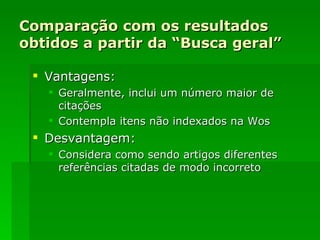 Comparação com os resultados obtidos a partir da “Busca geral” Vantagens: Geralmente, inclui um número maior de citações  Contempla itens não indexados na Wos Desvantagem: Considera como sendo artigos diferentes referências citadas de modo incorreto 