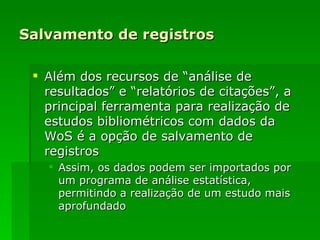 Salvamento de registros Além dos recursos de “análise de resultados” e “relatórios de citações”, a principal ferramenta para realização de estudos bibliométricos com dados da WoS é a opção de salvamento de registros Assim, os dados podem ser importados por um programa de análise estatística, permitindo a realização de um estudo mais aprofundado 