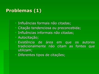 Problemas (1) Influências formais não citadas; Citação tendenciosa ou preconcebida; Influências informais não citadas; Autocitação; Existência de área em que os autores tradicionalmente não citam as fontes que utilizam; Diferentes tipos de citações; 