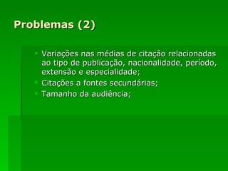 Problemas (2) Variações nas médias de citação relacionadas ao tipo de publicação, nacionalidade, período, extensão e especialidade; Citações a fontes secundárias; Tamanho da audiência; 