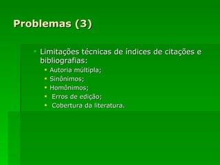 Problemas (3) Limitações técnicas de índices de citações e bibliografias: Autoria múltipla; Sinônimos; Homônimos; Erros de edição; Cobertura da literatura. 