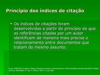 Princípio dos índices de citação Os índices de citações foram desenvolvidos a partir do princípio de que as referências citadas por um autor identificam de maneira mais precisa o relacionamento entre documentos que tratam do mesmo assunto.  Fonte:  GARFIELD, Eugene.   Citation indexes for science: a new dimension in documentation through association of ideas. Science , Washington, v. 122, n. 3159, p. 108-111, July 1955.   