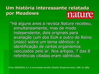 Um história interessante relatada por Meadows “ Há alguns anos a revista  Nature  recebeu, simultaneamente, mas de modo independente, dois originais para avaliação (um dos EUA e outro do Reino Unido) sobre um tema idêntico: a identificação de certos organismos veiculados pelo ar. Nos artigos, 7 das 8 referências citadas eram idênticas. Fonte: MEADOWS, A.J.  A comunicação científica . Brasília: Briquet de Lemos, 1999. viii, 268p.  
