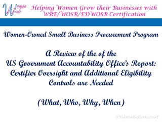 @VilmaBetancourt
Women-Owned Small Business Procurement Program
A Review of the of the
US Government Accountability Office’s Report:
Certifier Oversight and Additional Eligibility
Controls are Needed
(What, Who, Why, When)
Helping Women Grow their Businesses with
WBE/WOSB/EDWOSB Certification
 
