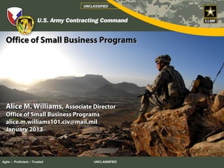 UNCLASSIFIED




  Office of Small Business Programs




  Alice M. Williams, Associate Director
  Office of Small Business Programs
  alice.m.williams101.civ@mail.mil
  January 2013




Agile – Proficient – Trusted        UNCLASSIFIED
 