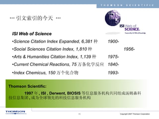 … 引文索引的今天 … ISI Web of Science   Science Citation Index Expanded, 6,381 种  1900- Social Sciences Citation Index, 1,810 种 1956- Arts & Humanities Citation Index, 1,139 种 1975- Current Chemical Reactions, 75 万条化学反应 1840- Index Chemicus, 150 万个化合物 1993- Thomson Scientific: 1997 年 , ISI , Derwent, BIOSIS 等信息服务机构共同组成汤姆森科技信息集团 , 成为全球领先的科技信息服务机构 