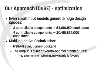    
Our Approach (DuSE) - optimization
● Even small input models generate huge design
spaces:
– 3 controllable components 54,010,152 candidates→
– 4 controllable components 20,415,837,000→
candidates
● Multi-objective Optimization:
– NSGA-II evolutionary backend
– The output is a set of Pareto-optimal architectures:
● They differ only on which quality metric is favored
 