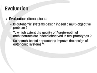    
Evaluation
● Evaluation dimensions:
– Is autonomic systems design indeed a multi-objective
problem ?
– To which extent the quality of Pareto-optimal
architectures are indeed observed in real prototypes ?
– Do search-based approaches improve the design of
autonomic systems ?
 